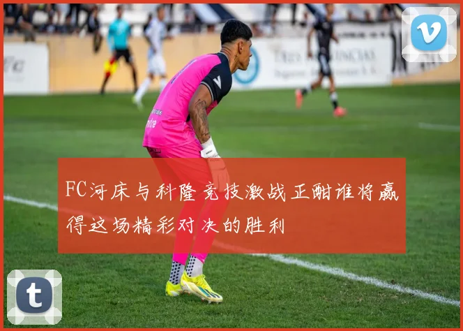 FC河床与科隆竞技激战正酣谁将赢得这场精彩对决的胜利