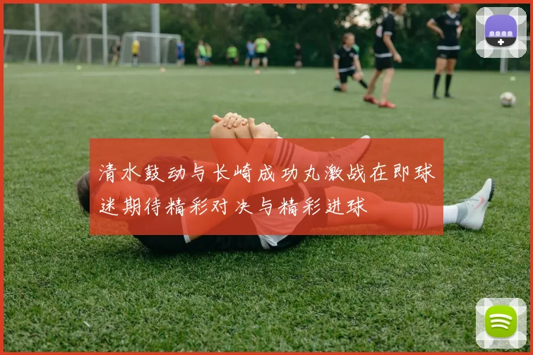 清水鼓动与长崎成功丸激战在即球迷期待精彩对决与精彩进球