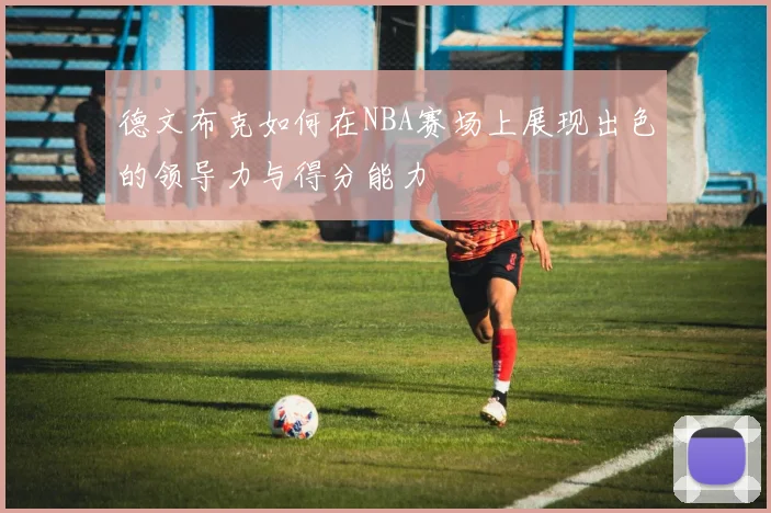 德文布克如何在NBA赛场上展现出色的领导力与得分能力