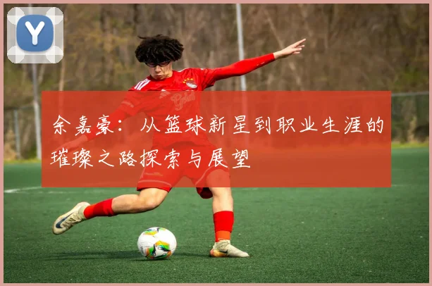 余嘉豪：从篮球新星到职业生涯的璀璨之路探索与展望